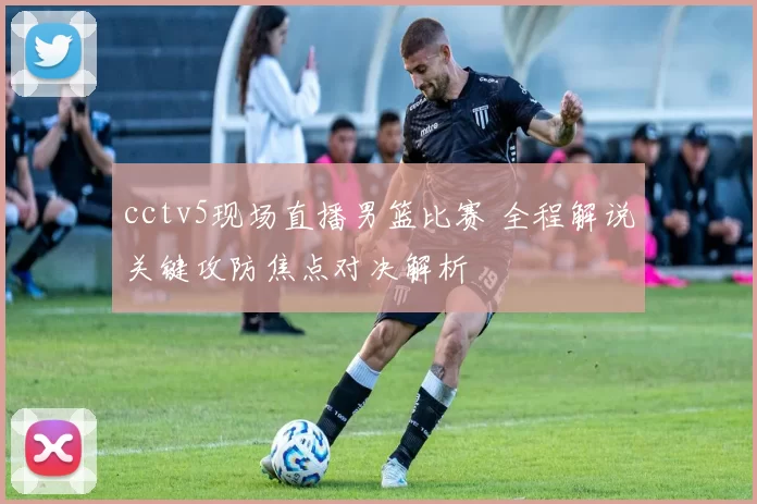 cctv5现场直播男篮比赛 全程解说关键攻防焦点对决解析