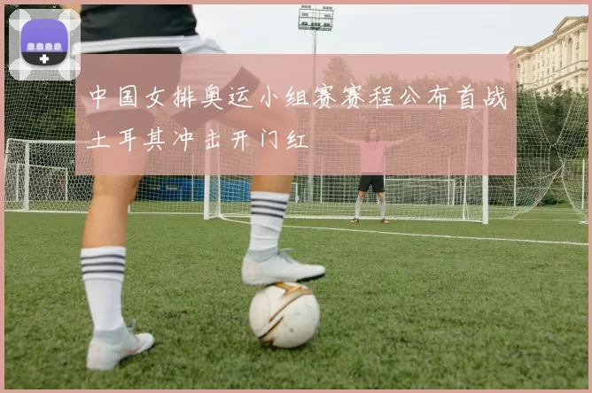 中国女排奥运小组赛赛程公布首战土耳其冲击开门红