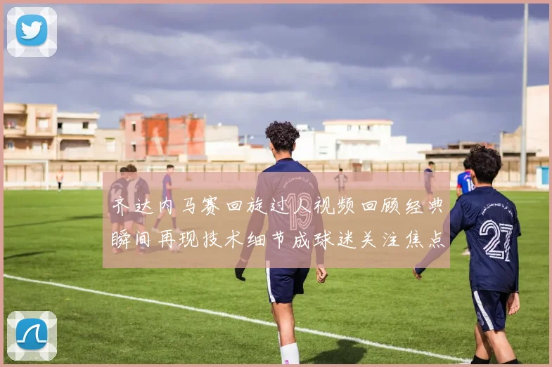 齐达内马赛回旋过人视频回顾经典瞬间再现技术细节成球迷关注焦点