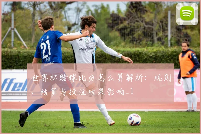 世界杯赌球比分怎么算解析:规则、结算与投注结果影响_1