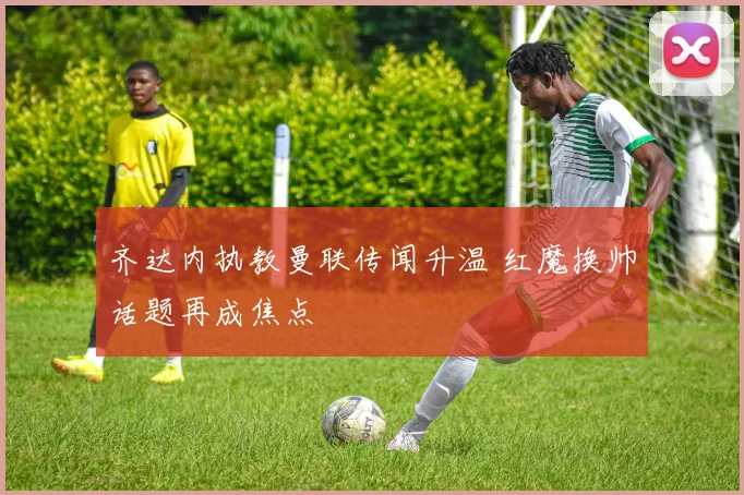 齐达内执教曼联传闻升温 红魔换帅话题再成焦点