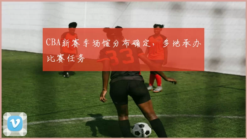 CBA新赛季场馆分布确定，多地承办比赛任务