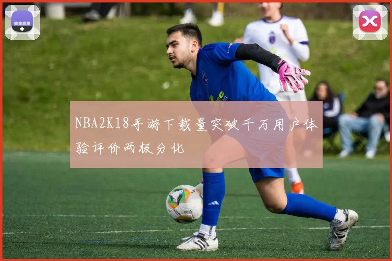 NBA2K18手游下载量突破千万用户体验评价两极分化