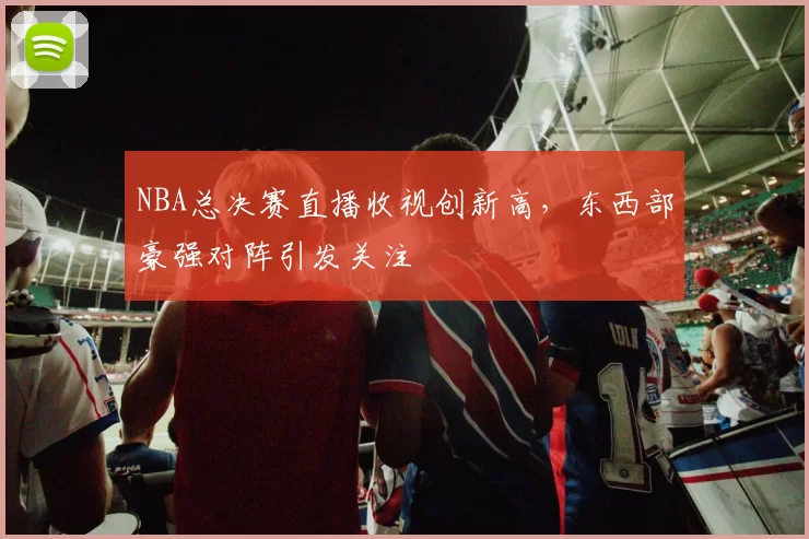 NBA总决赛直播收视创新高，东西部豪强对阵引发关注