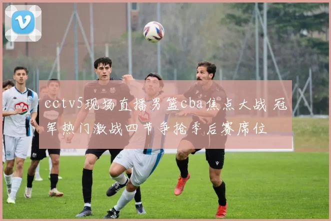 cctv5现场直播男篮cba焦点大战 冠军热门激战四节争抢季后赛席位