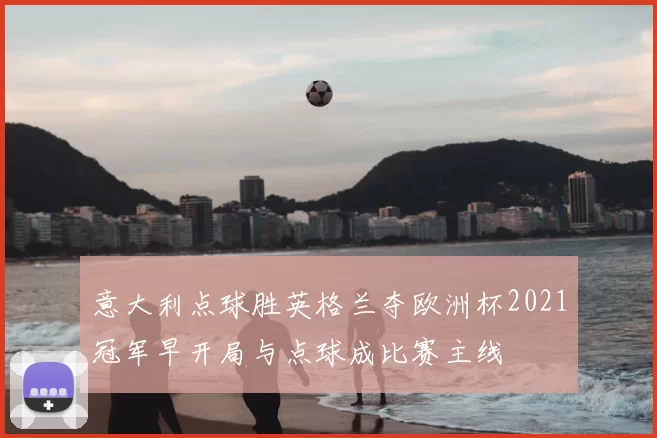 意大利点球胜英格兰夺欧洲杯2021冠军早开局与点球成比赛主线