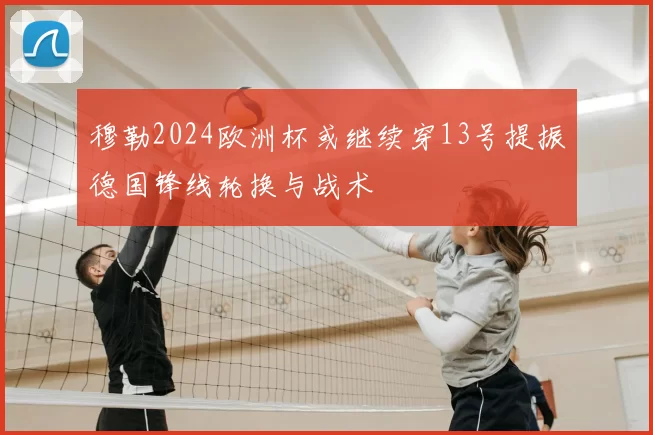 穆勒2024欧洲杯或继续穿13号提振德国锋线轮换与战术