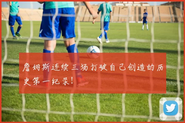 詹姆斯连续三场打破自己创造的历史第一纪录！