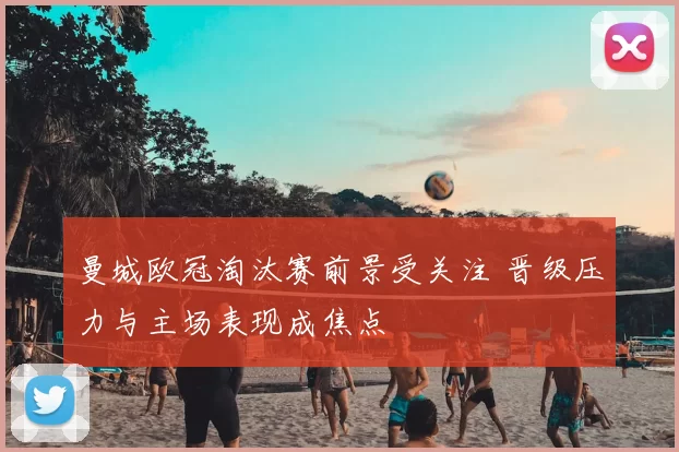 曼城欧冠淘汰赛前景受关注 晋级压力与主场表现成焦点