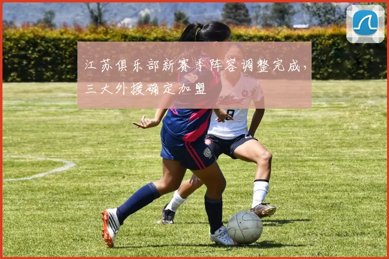 江苏俱乐部新赛季阵容调整完成，三大外援确定加盟