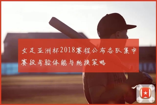 女足亚洲杯2018赛程公布各队集中赛段考验体能与轮换策略