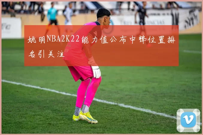 姚明NBA2K22能力值公布中锋位置排名引关注
