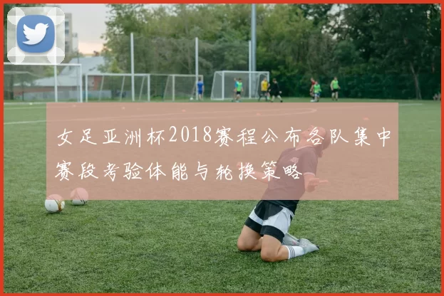 女足亚洲杯2018赛程公布各队集中赛段考验体能与轮换策略
