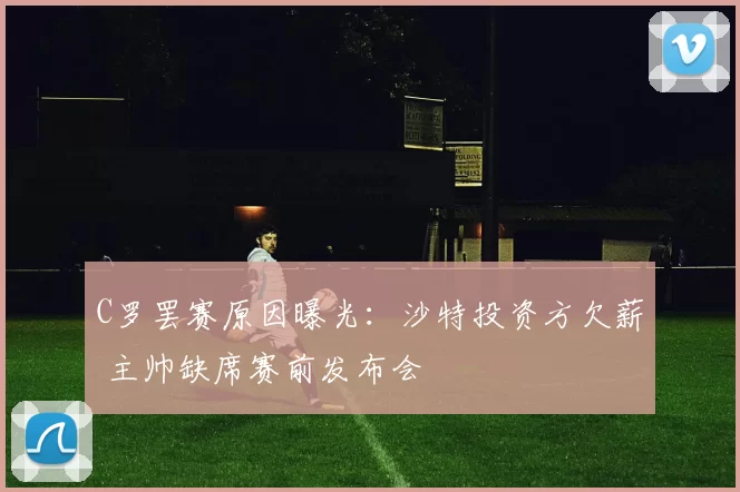 C罗罢赛原因曝光：沙特投资方欠薪 主帅缺席赛前发布会